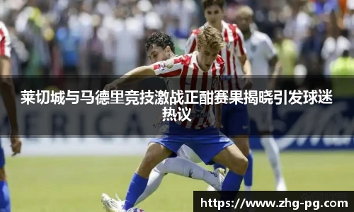 莱切城与马德里竞技激战正酣赛果揭晓引发球迷热议